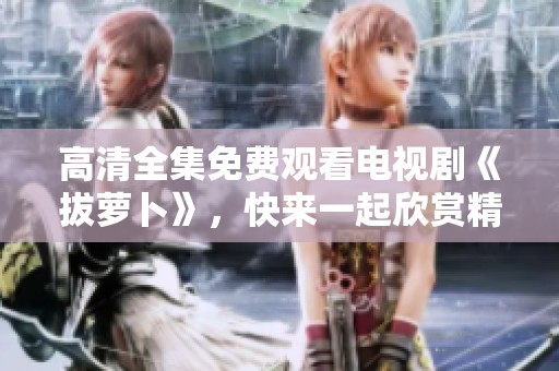 高清全集免费观看电视剧《拔萝卜》，快来一起欣赏精彩内容吧