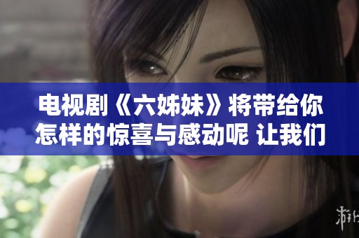 电视剧《六姊妹》将带给你怎样的惊喜与感动呢 让我们一起走进这个故事世界吧