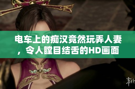 电车上的痴汉竟然玩弄人妻，令人瞠目结舌的HD画面曝光