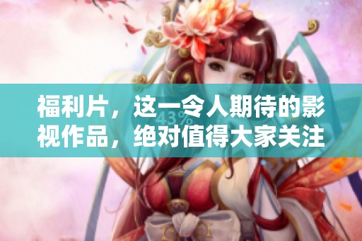 福利片，这一令人期待的影视作品，绝对值得大家关注与期待！