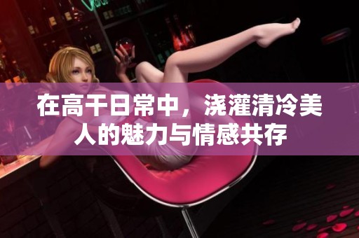 在高干日常中，浇灌清冷美人的魅力与情感共存