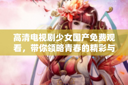 高清电视剧少女国产免费观看，带你领略青春的精彩与感动。