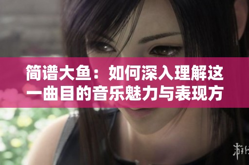 简谱大鱼：如何深入理解这一曲目的音乐魅力与表现方式