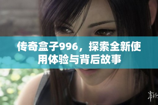 传奇盒子996，探索全新使用体验与背后故事