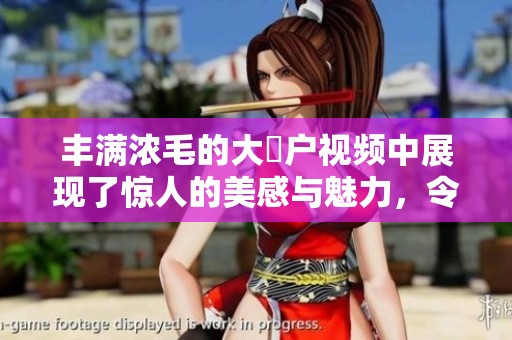 丰满浓毛的大隂户视频中展现了惊人的美感与魅力，令观众难以忘怀