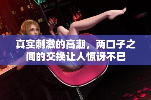 真实刺激的高潮，两口子之间的交换让人惊讶不已
