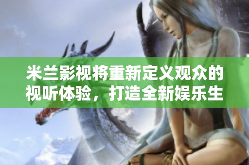 米兰影视将重新定义观众的视听体验，打造全新娱乐生态圈！