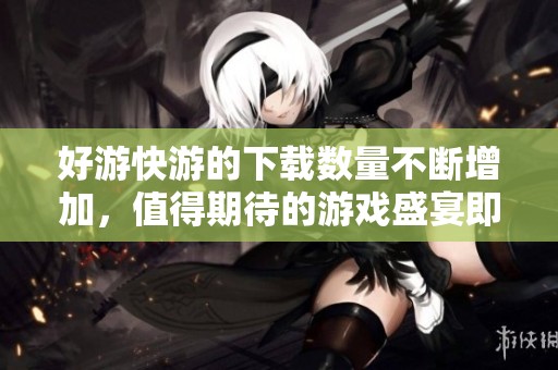 好游快游的下载数量不断增加，值得期待的游戏盛宴即将来临
