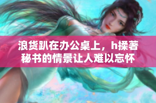 浪货趴在办公桌上，h揉著秘书的情景让人难以忘怀