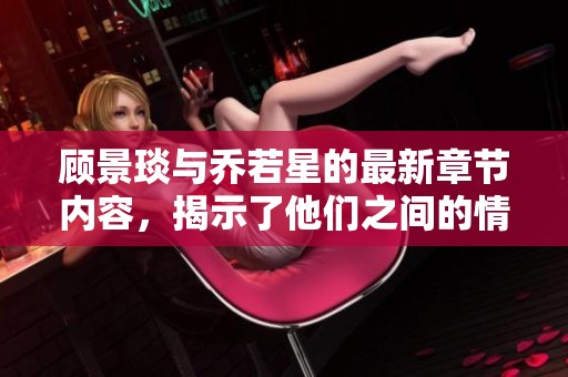 顾景琰与乔若星的最新章节内容，揭示了他们之间的情感纠葛与命运交织