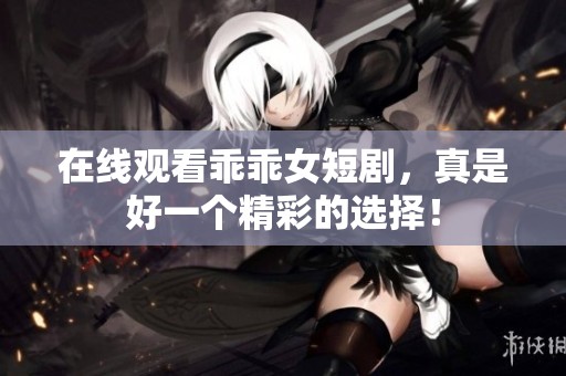 在线观看乖乖女短剧，真是好一个精彩的选择！