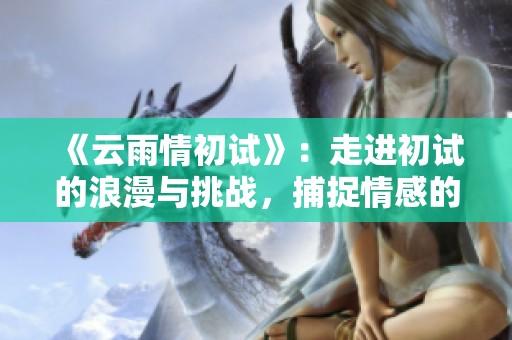 《云雨情初试》：走进初试的浪漫与挑战，捕捉情感的瞬间与深度。