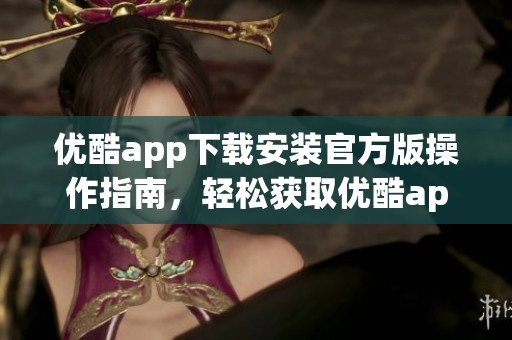 优酷app下载安装官方版操作指南，轻松获取优酷app的方式与步骤分享