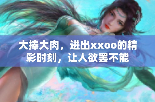大捧大肉，进出xxoo的精彩时刻，让人欲罢不能