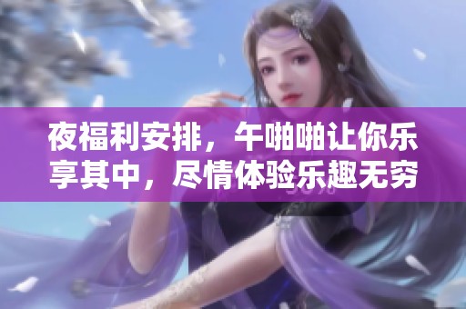 夜福利安排，午啪啪让你乐享其中，尽情体验乐趣无穷的时光