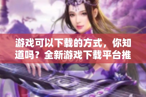 游戏可以下载的方式，你知道吗？全新游戏下载平台推荐等你来体验！