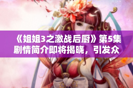 《姐姐3之激战后厨》第5集剧情简介即将揭晓，引发众多观众期待与关注