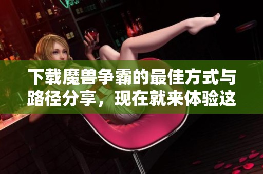 下载魔兽争霸的最佳方式与路径分享，现在就来体验这一经典游戏吧！