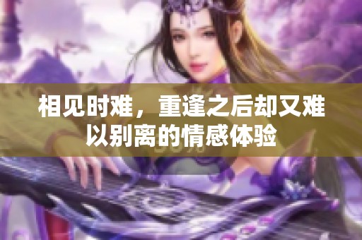 相见时难，重逢之后却又难以别离的情感体验