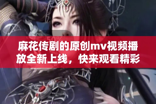 麻花传剧的原创mv视频播放全新上线，快来观看精彩内容吧