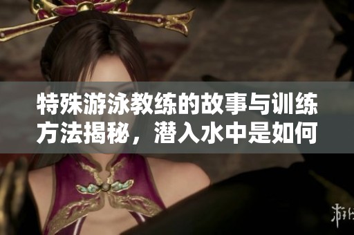 特殊游泳教练的故事与训练方法揭秘，潜入水中是如何传授技能的