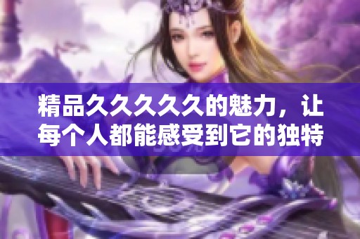 精品****久的魅力，让每个人都能感受到它的独特与精彩