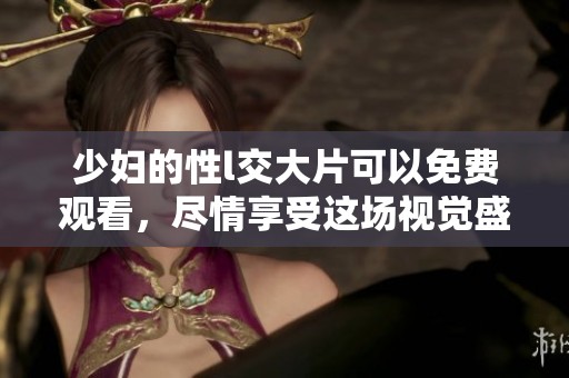 少妇的性l交大片可以免费观看，尽情享受这场视觉盛宴吧