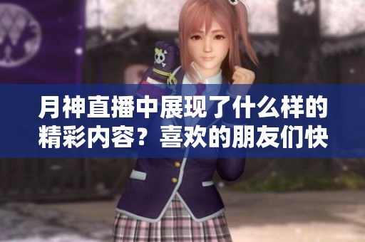 月神直播中展现了什么样的精彩内容？喜欢的朋友们快来参与吧！