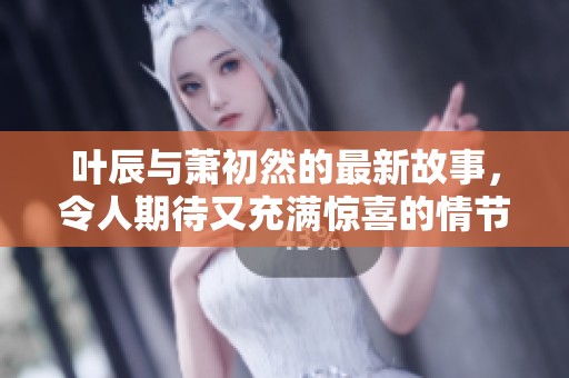 叶辰与萧初然的最新故事，令人期待又充满惊喜的情节发展