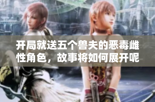 开局就送五个兽夫的恶毒雌性角色，故事将如何展开呢
