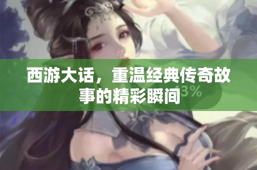 西游大话，重温经典传奇故事的精彩瞬间