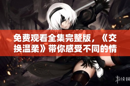 免费观看全集完整版，《交换温柔》带你感受不同的情感故事