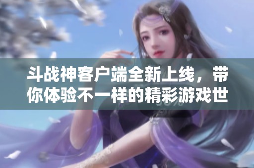 斗战神客户端全新上线，带你体验不一样的精彩游戏世界！