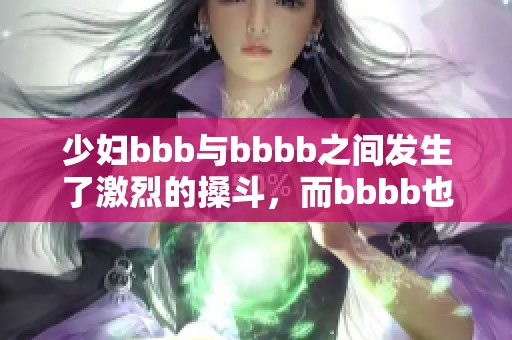 少妇bbb与bbbb之间发生了激烈的搡斗，而bbbb也参与其中了。
