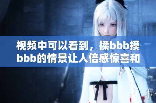 视频中可以看到，揉bbb摸bbb的情景让人倍感惊喜和期待。