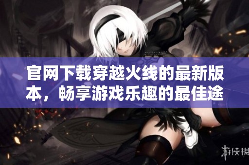 官网下载穿越火线的最新版本，畅享游戏乐趣的最佳途径