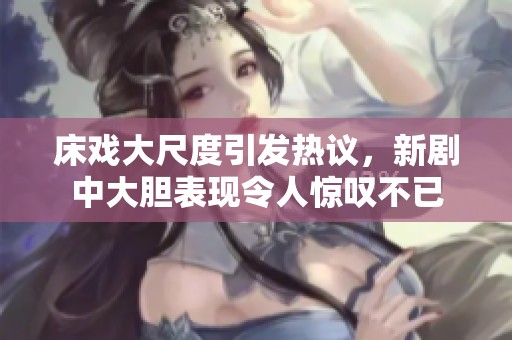 床戏大尺度引发热议，新剧中大胆表现令人惊叹不已