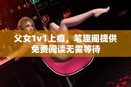 父女1v1上瘾，笔趣阁提供免费阅读无需等待