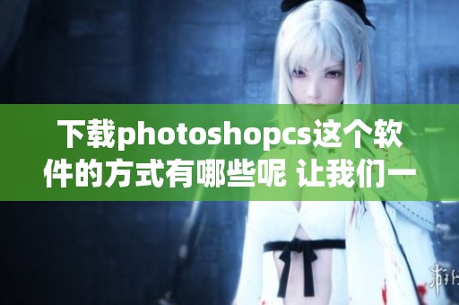 下载photoshopcs这个软件的方式有哪些呢 让我们一起探索一下吧