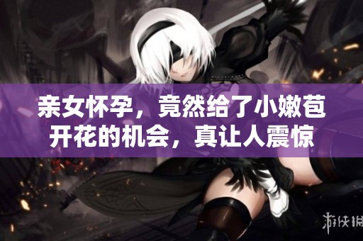 亲女怀孕，竟然给了小嫩苞开花的机会，真让人震惊