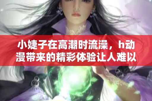 小婕子在高潮时流澡，h动漫带来的精彩体验让人难以忘怀