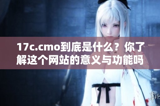 17c.cmo到底是什么？你了解这个网站的意义与功能吗？
