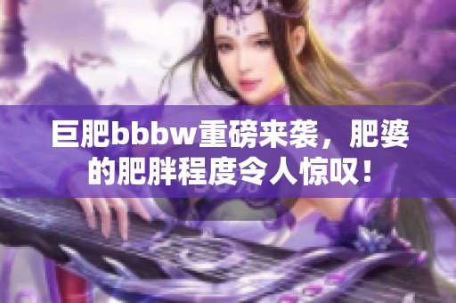 巨肥bbbw重磅来袭，肥婆的肥胖程度令人惊叹！
