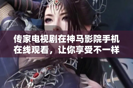 传家电视剧在神马影院手机在线观看，让你享受不一样的电视剧体验