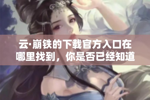 云·崩铁的下载官方入口在哪里找到，你是否已经知道了还在寻找吗
