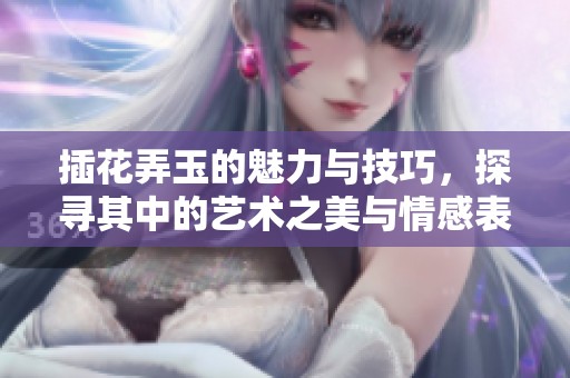 插花弄玉的魅力与技巧，探寻其中的艺术之美与情感表达