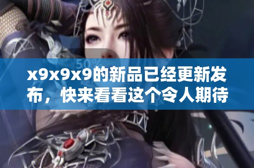 x9x9x9的新品已经更新发布，快来看看这个令人期待的全新系列吧！