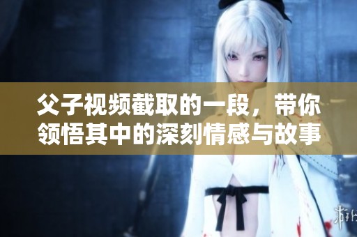 父子视频截取的一段，带你领悟其中的深刻情感与故事。