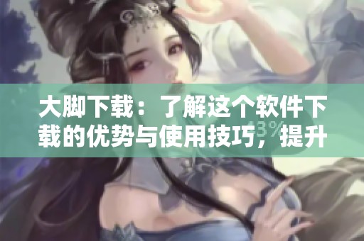 大脚下载：了解这个软件下载的优势与使用技巧，提升您的下载体验
