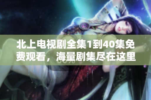 北上电视剧全集1到40集免费观看，海量剧集尽在这里让你畅享